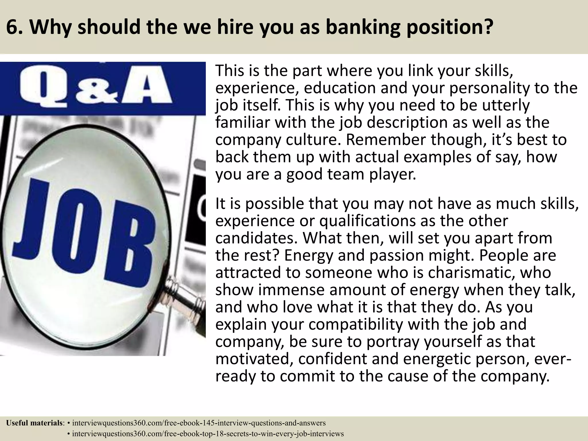 6. Why should the we hire you as banking position?
This is the part where you link your skills,
experience, education and your personality to the
job itself. This is why you need to be utterly
familiar with the job description as well as the
company culture. Remember though, it’s best to
back them up with actual examples of say, how
you are a good team player.
It is possible that you may not have as much skills,
experience or qualifications as the other
candidates. What then, will set you apart from
the rest? Energy and passion might. People are
attracted to someone who is charismatic, who
show immense amount of energy when they talk,
and who love what it is that they do. As you
explain your compatibility with the job and
company, be sure to portray yourself as that
motivated, confident and energetic person, ever-
ready to commit to the cause of the company.
Useful materials: • interviewquestions360.com/free-ebook-145-interview-questions-and-answers
• interviewquestions360.com/free-ebook-top-18-secrets-to-win-every-job-interviews
 