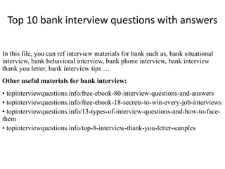 Top 10 bank interview questions with answers 
In this file, you can ref interview materials for bank such as, bank situational 
interview, bank behavioral interview, bank phone interview, bank interview 
thank you letter, bank interview tips … 
Other useful materials for bank interview: 
• topinterviewquestions.info/free-ebook-80-interview-questions-and-answers 
• topinterviewquestions.info/free-ebook-18-secrets-to-win-every-job-interviews 
• topinterviewquestions.info/13-types-of-interview-questions-and-how-to-face-them 
• topinterviewquestions.info/top-8-interview-thank-you-letter-samples 
 