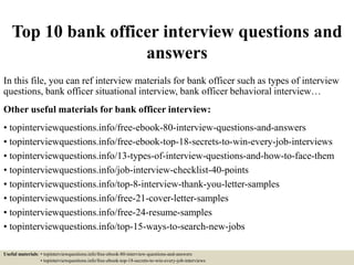 Top 10 bank officer interview questions and
answers
In this file, you can ref interview materials for bank officer such as types of interview
questions, bank officer situational interview, bank officer behavioral interview…
Other useful materials for bank officer interview:
• topinterviewquestions.info/free-ebook-80-interview-questions-and-answers
• topinterviewquestions.info/free-ebook-top-18-secrets-to-win-every-job-interviews
• topinterviewquestions.info/13-types-of-interview-questions-and-how-to-face-them
• topinterviewquestions.info/job-interview-checklist-40-points
• topinterviewquestions.info/top-8-interview-thank-you-letter-samples
• topinterviewquestions.info/free-21-cover-letter-samples
• topinterviewquestions.info/free-24-resume-samples
• topinterviewquestions.info/top-15-ways-to-search-new-jobs
Useful materials: • topinterviewquestions.info/free-ebook-80-interview-questions-and-answers
• topinterviewquestions.info/free-ebook-top-18-secrets-to-win-every-job-interviews
 