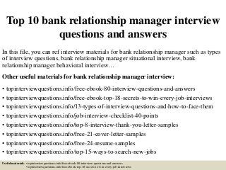 Top 10 bank relationship manager interview
questions and answers
In this file, you can ref interview materials for bank relationship manager such as types
of interview questions, bank relationship manager situational interview, bank
relationship manager behavioral interview…
Other useful materials for bank relationship manager interview:
• topinterviewquestions.info/free-ebook-80-interview-questions-and-answers
• topinterviewquestions.info/free-ebook-top-18-secrets-to-win-every-job-interviews
• topinterviewquestions.info/13-types-of-interview-questions-and-how-to-face-them
• topinterviewquestions.info/job-interview-checklist-40-points
• topinterviewquestions.info/top-8-interview-thank-you-letter-samples
• topinterviewquestions.info/free-21-cover-letter-samples
• topinterviewquestions.info/free-24-resume-samples
• topinterviewquestions.info/top-15-ways-to-search-new-jobs
Useful materials: • topinterviewquestions.info/free-ebook-80-interview-questions-and-answers
• topinterviewquestions.info/free-ebook-top-18-secrets-to-win-every-job-interviews
 