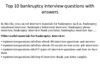 Top 10 bankruptcy interview questions with 
answers 
In this file, you can ref interview materials for bankruptcy such as, bankruptcy 
situational interview, bankruptcy behavioral interview, bankruptcy phone 
interview, bankruptcy interview thank you letter, bankruptcy interview tips … 
Other useful materials for bankruptcy interview: 
• topinterviewquestions.info/free-ebook-80-interview-questions-and-answers 
• topinterviewquestions.info/free-ebook-18-secrets-to-win-every-job-interviews 
• topinterviewquestions.info/13-types-of-interview-questions-and-how-to-face-them 
• topinterviewquestions.info/top-8-interview-thank-you-letter-samples 
 