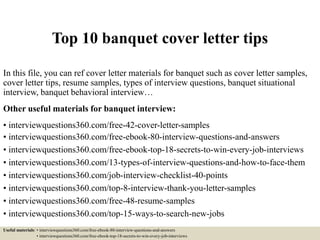 Top 10 banquet cover letter tips
In this file, you can ref cover letter materials for banquet such as cover letter samples,
cover letter tips, resume samples, types of interview questions, banquet situational
interview, banquet behavioral interview…
Other useful materials for banquet interview:
• interviewquestions360.com/free-42-cover-letter-samples
• interviewquestions360.com/free-ebook-80-interview-questions-and-answers
• interviewquestions360.com/free-ebook-top-18-secrets-to-win-every-job-interviews
• interviewquestions360.com/13-types-of-interview-questions-and-how-to-face-them
• interviewquestions360.com/job-interview-checklist-40-points
• interviewquestions360.com/top-8-interview-thank-you-letter-samples
• interviewquestions360.com/free-48-resume-samples
• interviewquestions360.com/top-15-ways-to-search-new-jobs
Useful materials: • interviewquestions360.com/free-ebook-80-interview-questions-and-answers
• interviewquestions360.com/free-ebook-top-18-secrets-to-win-every-job-interviews
 