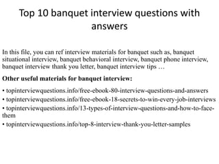 Top 10 banquet interview questions with 
answers 
In this file, you can ref interview materials for banquet such as, banquet 
situational interview, banquet behavioral interview, banquet phone interview, 
banquet interview thank you letter, banquet interview tips … 
Other useful materials for banquet interview: 
• topinterviewquestions.info/free-ebook-80-interview-questions-and-answers 
• topinterviewquestions.info/free-ebook-18-secrets-to-win-every-job-interviews 
• topinterviewquestions.info/13-types-of-interview-questions-and-how-to-face-them 
• topinterviewquestions.info/top-8-interview-thank-you-letter-samples 
 