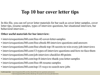 Top 10 bar cover letter tips
In this file, you can ref cover letter materials for bar such as cover letter samples, cover
letter tips, resume samples, types of interview questions, bar situational interview, bar
behavioral interview…
Other useful materials for bar interview:
• interviewquestions360.com/free-42-cover-letter-samples
• interviewquestions360.com/free-ebook-80-interview-questions-and-answers
• interviewquestions360.com/free-ebook-top-18-secrets-to-win-every-job-interviews
• interviewquestions360.com/13-types-of-interview-questions-and-how-to-face-them
• interviewquestions360.com/job-interview-checklist-40-points
• interviewquestions360.com/top-8-interview-thank-you-letter-samples
• interviewquestions360.com/free-48-resume-samples
• interviewquestions360.com/top-15-ways-to-search-new-jobs
Useful materials: • interviewquestions360.com/free-ebook-80-interview-questions-and-answers
• interviewquestions360.com/free-ebook-top-18-secrets-to-win-every-job-interviews
 