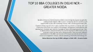TOP 10 BBA COLLEGES IN DELHI NCR –
GREATER NOIDA
Bachelor of Business Administration or BBA is one among the popular sought after
undergraduate degrees. BBA course is a stepping stone to numerous job
opportunities sectors like marketing, finance, sales, and few government jobs.
Duration of the program is for 3 years, students from any stream i.e. Science, Arts and
Commerce. The course also consists of knowledge, management and leadership skill
development. Students learn skills for managerial roles and entrepreneurial roles. Also,
students need to attend internship for practical experience. BBA course can be
pursued in both full-time and in distance mode. There are many different
specializations in the BBA course some of the major specializations are human
resource management, finance, sales & marketing, information technology, etc.
Below listed are the top 10 BBA colleges in Delhi NCR – Greater Noida
 