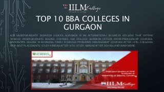 TOP 10 BBA COLLEGES IN
GURGAON
IILM UNDERGRADUATE BUSINESS SCHOOL GURGAON IS AN INTERNATIONAL BUSINESS COLLEGE THAT OFFERS
VARIOUS UNDERGRADUATE DEGREE COURSES. IILM COLLEGE GURGAON OFFERS ENTREPRENEURSHIP COURSES,
BACHELOR’S DEGREE IN BUSINESS, FAMILY BUSINESS PROGRAMS MANAGEMENT COURSES AFTER 12TH, COLLEGES
WITH BEST PLACEMENTS, STUDY ABROAD AFTER 12TH, STUDY ABROAD AFTER SCHOOL AND MANY MORE.
 