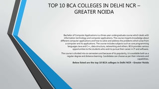 TOP 10 BCA COLLEGES IN DELHI NCR –
GREATER NOIDA
Bachelor of Computer Applications is a three-year undergraduate course which deals with
information technology and computer applications.The course imparts knowledge about
different computer applications and how to solve and address the problems which arise from
a computer and its applications.The course includes subjects such as core programming
languages Java andC++, data structure, networking and others. BCA provides various
opportunities to the students who wish to pursue their career in IT and software.
The course is divided into six semesters and because of its popularity, it is available both as a
regular degree and distance learning. Candidates can choose as per their interests and
capabilities.
Below listed are the top 10 BCA colleges in Delhi NCR – Greater Noida
 