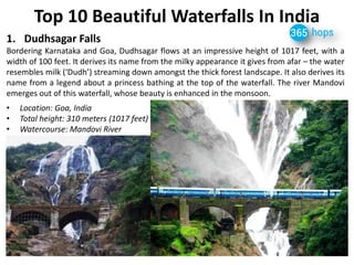 Top 10 Beautiful Waterfalls In India 
1.Dudhsagar Falls 
Bordering Karnataka and Goa, Dudhsagar flows at an impressive height of 1017 feet, with a width of 100 feet. It derives its name from the milky appearance it gives from afar – the water resembles milk (‘Dudh’) streaming down amongst the thick forest landscape. It also derives its name from a legend about a princess bathing at the top of the waterfall. The river Mandovi emerges out of this waterfall, whose beauty is enhanced in the monsoon. 
•Location: Goa, India 
•Total height: 310 meters (1017 feet) 
•Watercourse: Mandovi River 
 