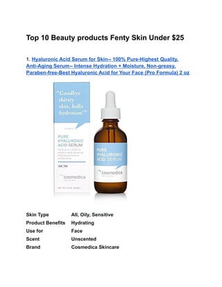 Top 10 Beauty products Fenty Skin Under $25
1. Hyaluronic Acid Serum for Skin-- 100% Pure-Highest Quality,
Anti-Aging Serum-- Intense Hydration + Moisture, Non-greasy,
Paraben-free-Best Hyaluronic Acid for Your Face (Pro Formula) 2 oz
Skin Type All, Oily, Sensitive
Product Benefits Hydrating
Use for Face
Scent Unscented
Brand Cosmedica Skincare
 