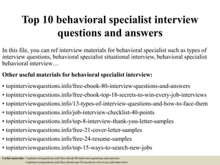 Top 10 behavioral specialist interview
questions and answers
In this file, you can ref interview materials for behavioral specialist such as types of
interview questions, behavioral specialist situational interview, behavioral specialist
behavioral interview…
Other useful materials for behavioral specialist interview:
• topinterviewquestions.info/free-ebook-80-interview-questions-and-answers
• topinterviewquestions.info/free-ebook-top-18-secrets-to-win-every-job-interviews
• topinterviewquestions.info/13-types-of-interview-questions-and-how-to-face-them
• topinterviewquestions.info/job-interview-checklist-40-points
• topinterviewquestions.info/top-8-interview-thank-you-letter-samples
• topinterviewquestions.info/free-21-cover-letter-samples
• topinterviewquestions.info/free-24-resume-samples
• topinterviewquestions.info/top-15-ways-to-search-new-jobs
Useful materials: • topinterviewquestions.info/free-ebook-80-interview-questions-and-answers
• topinterviewquestions.info/free-ebook-top-18-secrets-to-win-every-job-interviews
 