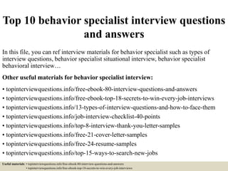 Top 10 behavior specialist interview questions
and answers
In this file, you can ref interview materials for behavior specialist such as types of
interview questions, behavior specialist situational interview, behavior specialist
behavioral interview…
Other useful materials for behavior specialist interview:
• topinterviewquestions.info/free-ebook-80-interview-questions-and-answers
• topinterviewquestions.info/free-ebook-top-18-secrets-to-win-every-job-interviews
• topinterviewquestions.info/13-types-of-interview-questions-and-how-to-face-them
• topinterviewquestions.info/job-interview-checklist-40-points
• topinterviewquestions.info/top-8-interview-thank-you-letter-samples
• topinterviewquestions.info/free-21-cover-letter-samples
• topinterviewquestions.info/free-24-resume-samples
• topinterviewquestions.info/top-15-ways-to-search-new-jobs
Useful materials: • topinterviewquestions.info/free-ebook-80-interview-questions-and-answers
• topinterviewquestions.info/free-ebook-top-18-secrets-to-win-every-job-interviews
 