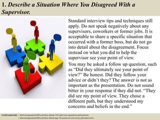1. Describe a Situation Where You Disagreed With a
Supervisor.
Standard interview tips and techniques still
apply. Do not speak negatively about any
supervisors, coworkers or former jobs. It is
acceptable to share a specific situation that
occurred with a former boss, but do not go
into detail about the disagreement. Focus
instead on what you did to help the
supervisor see your point of view.
You may be asked a follow up question, such
as “Did they ultimately see your point of
view?” Be honest. Did they follow your
advice or didn’t they? The answer is not as
important as the presentation. Do not sound
bitter in your response if they did not. “They
did see my point of view. They chose a
different path, but they understood my
concerns and beliefs in the end.”
Useful materials: • interviewquestions360.com/free-ebook-145-interview-questions-and-answers
• interviewquestions360.com/free-ebook-top-18-secrets-to-win-every-job-interviews
 