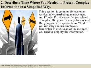2. Describe a Time Where You Needed to Present Complex
Information in a Simplified Way.
This question is common for customer
service, sales, marketing, management
and IT jobs. Provide specific, job related
examples. Did you create any documents?
Did you practice its presentation? Did
you run it by another employee?
Remember to discuss all of the methods
you used to simplify the information.
Useful materials: • interviewquestions360.com/free-ebook-145-interview-questions-and-answers
• interviewquestions360.com/free-ebook-top-18-secrets-to-win-every-job-interviews
 
