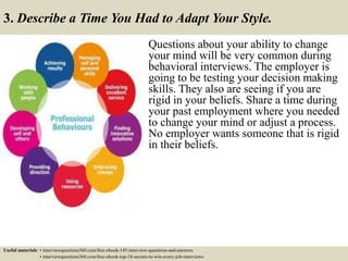 3. Describe a Time You Had to Adapt Your Style.
Questions about your ability to change
your mind will be very common during
behavioral interviews. The employer is
going to be testing your decision making
skills. They also are seeing if you are
rigid in your beliefs. Share a time during
your past employment where you needed
to change your mind or adjust a process.
No employer wants someone that is rigid
in their beliefs.
Useful materials: • interviewquestions360.com/free-ebook-145-interview-questions-and-answers
• interviewquestions360.com/free-ebook-top-18-secrets-to-win-every-job-interviews
 