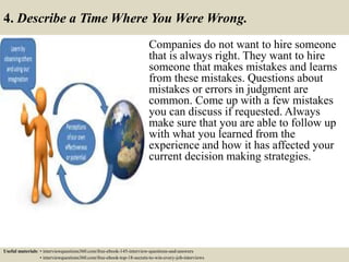 4. Describe a Time Where You Were Wrong.
Companies do not want to hire someone
that is always right. They want to hire
someone that makes mistakes and learns
from these mistakes. Questions about
mistakes or errors in judgment are
common. Come up with a few mistakes
you can discuss if requested. Always
make sure that you are able to follow up
with what you learned from the
experience and how it has affected your
current decision making strategies.
Useful materials: • interviewquestions360.com/free-ebook-145-interview-questions-and-answers
• interviewquestions360.com/free-ebook-top-18-secrets-to-win-every-job-interviews
 