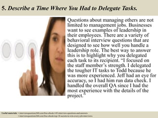 5. Describe a Time Where You Had to Delegate Tasks.
Questions about managing others are not
limited to management jobs. Businesses
want to see examples of leadership in
their employees. There are a variety of
behavioral interview questions that are
designed to see how well you handle a
leadership role. The best way to answer
this is to highlight why you delegated
each task to its recipient. “I focused on
the staff member’s strength. I delegated
the tougher IT tasks to Todd because he
was more experienced. Jeff had an eye for
accuracy, so I had him run data check. I
handled the overall QA since I had the
most experience with the details of the
project.”
Useful materials: • interviewquestions360.com/free-ebook-145-interview-questions-and-answers
• interviewquestions360.com/free-ebook-top-18-secrets-to-win-every-job-interviews
 