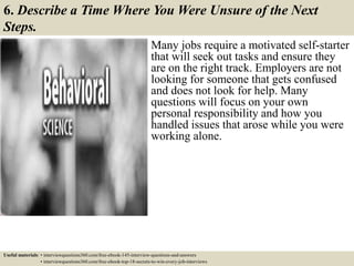6. Describe a Time Where You Were Unsure of the Next
Steps.
Many jobs require a motivated self-starter
that will seek out tasks and ensure they
are on the right track. Employers are not
looking for someone that gets confused
and does not look for help. Many
questions will focus on your own
personal responsibility and how you
handled issues that arose while you were
working alone.
Useful materials: • interviewquestions360.com/free-ebook-145-interview-questions-and-answers
• interviewquestions360.com/free-ebook-top-18-secrets-to-win-every-job-interviews
 