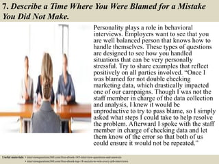 7. Describe a Time Where You Were Blamed for a Mistake
You Did Not Make.
Personality plays a role in behavioral
interviews. Employers want to see that you
are well balanced person that knows how to
handle themselves. These types of questions
are designed to see how you handled
situations that can be very personally
stressful. Try to share examples that reflect
positively on all parties involved. “Once I
was blamed for not double checking
marketing data, which drastically impacted
one of our campaigns. Though I was not the
staff member in charge of the data collection
and analysis, I knew it would be
unproductive to try to pass blame, so I simply
asked what steps I could take to help resolve
the problem. Afterward I spoke with the staff
member in charge of checking data and let
them know of the error so that both of us
could ensure it would not be repeated.”
Useful materials: • interviewquestions360.com/free-ebook-145-interview-questions-and-answers
• interviewquestions360.com/free-ebook-top-18-secrets-to-win-every-job-interviews
 