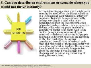 8. Can you describe an environment or scenario where you
would not thrive instantly?
A very interesting question which might seem
amusing but most often candidates would be
in a fix to answer such behavioral interview
questions. To tackle this question actually
perhaps working in a team with inter-
dependencies upon the Project completion
helps a bit. So here is how it can be answered.
Having gelled with my peers in a highly
competitive cluster I can pretty well figure
out that being a senior resource if I am
entrusted with the task of having 4-5 people
belonging to different poles and are reporting
to Me. The final object being task
completion, i would have to make all ends
meet and make each of the resources gel with
each other and work in tandem. This is where
I would not thrive instantly I suppose but
given my attributes I would accept this
challenge and devise an ingenious way of
getting the work done.
Useful materials: • interviewquestions360.com/free-ebook-145-interview-questions-and-answers
• interviewquestions360.com/free-ebook-top-18-secrets-to-win-every-job-interviews
 