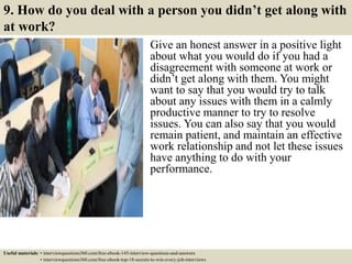 9. How do you deal with a person you didn’t get along with
at work?
Give an honest answer in a positive light
about what you would do if you had a
disagreement with someone at work or
didn’t get along with them. You might
want to say that you would try to talk
about any issues with them in a calmly
productive manner to try to resolve
issues. You can also say that you would
remain patient, and maintain an effective
work relationship and not let these issues
have anything to do with your
performance.
Useful materials: • interviewquestions360.com/free-ebook-145-interview-questions-and-answers
• interviewquestions360.com/free-ebook-top-18-secrets-to-win-every-job-interviews
 
