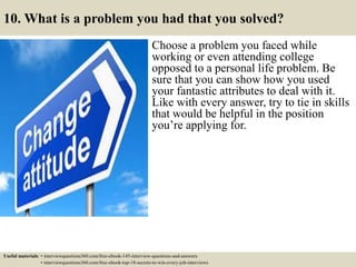 10. What is a problem you had that you solved?
Choose a problem you faced while
working or even attending college
opposed to a personal life problem. Be
sure that you can show how you used
your fantastic attributes to deal with it.
Like with every answer, try to tie in skills
that would be helpful in the position
you’re applying for.
Useful materials: • interviewquestions360.com/free-ebook-145-interview-questions-and-answers
• interviewquestions360.com/free-ebook-top-18-secrets-to-win-every-job-interviews
 
