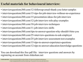 Useful materials for behavioural interview:
• interviewquestions360.com/12-followup-email-thank-you-letter-samples
• interviewquestions360.com/15-tips-for-job-interview-withour-no-experience
• interviewquestions360.com/15-presentation-ideas-for-job-interview
• interviewquestions360.com/12-job-interview-role-play-examples
• interviewquestions360.com/10-job-interview-techniques
• interviewquestions360.com/11-job-interview-skills
• interviewquestions360.com/tips-to-answer-question-why-should-I-hire-you
• interviewquestions360.com/25-interview-questions-to-ask-employer
• interviewquestions360.com/25-job-interview-assessment-test-examples
• interviewquestions360.com/15-tips-to-answer-experience-questions
• interviewquestions360.com/12-tips-to-answer-education-knowledge-questions
You can download this free pdf file: interview questions and answers by
registering an account from slideshare.net
Useful materials: • interviewquestions360.com/free-ebook-145-interview-questions-and-answers
• interviewquestions360.com/free-ebook-top-18-secrets-to-win-every-job-interviews
 