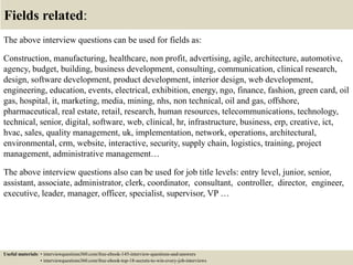 Fields related:
The above interview questions can be used for fields as:
Construction, manufacturing, healthcare, non profit, advertising, agile, architecture, automotive,
agency, budget, building, business development, consulting, communication, clinical research,
design, software development, product development, interior design, web development,
engineering, education, events, electrical, exhibition, energy, ngo, finance, fashion, green card, oil
gas, hospital, it, marketing, media, mining, nhs, non technical, oil and gas, offshore,
pharmaceutical, real estate, retail, research, human resources, telecommunications, technology,
technical, senior, digital, software, web, clinical, hr, infrastructure, business, erp, creative, ict,
hvac, sales, quality management, uk, implementation, network, operations, architectural,
environmental, crm, website, interactive, security, supply chain, logistics, training, project
management, administrative management…
The above interview questions also can be used for job title levels: entry level, junior, senior,
assistant, associate, administrator, clerk, coordinator, consultant, controller, director, engineer,
executive, leader, manager, officer, specialist, supervisor, VP …
Useful materials: • interviewquestions360.com/free-ebook-145-interview-questions-and-answers
• interviewquestions360.com/free-ebook-top-18-secrets-to-win-every-job-interviews
 