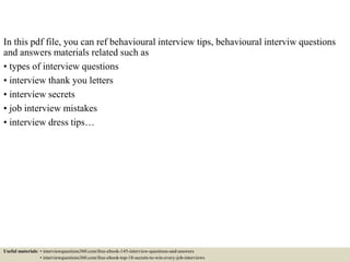 In this pdf file, you can ref behavioural interview tips, behavioural interview questions
and answers materials related such as:
• types of interview questions
• interview thank you letters
• interview secrets
• job interview mistakes
• interview dress tips…
Useful materials: • interviewquestions360.com/free-ebook-145-interview-questions-and-answers
• interviewquestions360.com/free-ebook-top-18-secrets-to-win-every-job-interviews
 
