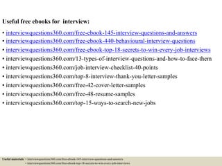 Useful free ebooks for behavioural interview:
• interviewquestions360.com/free-ebook-145-interview-questions-and-answers
• interviewquestions360.com/free-ebook-440-behavioural-interview-questions
• interviewquestions360.com/free-ebook-top-18-secrets-to-win-every-job-interviews
• interviewquestions360.com/13-types-of-interview-questions-and-how-to-face-them
• interviewquestions360.com/job-interview-checklist-40-points
• interviewquestions360.com/top-8-interview-thank-you-letter-samples
• interviewquestions360.com/free-42-cover-letter-samples
• interviewquestions360.com/free-48-resume-samples
• interviewquestions360.com/top-15-ways-to-search-new-jobs
Useful materials: • interviewquestions360.com/free-ebook-145-interview-questions-and-answers
• interviewquestions360.com/free-ebook-top-18-secrets-to-win-every-job-interviews
 