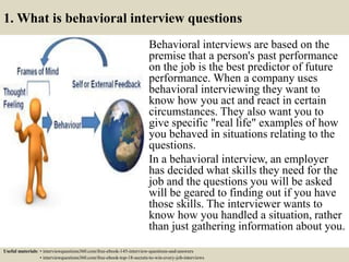 1. What is behavioral interview questions
Behavioral interviews are based on the
premise that a person's past performance
on the job is the best predictor of future
performance. When a company uses
behavioral interviewing they want to
know how you act and react in certain
circumstances. They also want you to
give specific "real life" examples of how
you behaved in situations relating to the
questions.
In a behavioral interview, an employer
has decided what skills they need for the
job and the questions you will be asked
will be geared to finding out if you have
those skills. The interviewer wants to
know how you handled a situation, rather
than just gathering information about you.
Useful materials: • interviewquestions360.com/free-ebook-145-interview-questions-and-answers
• interviewquestions360.com/free-ebook-top-18-secrets-to-win-every-job-interviews
 