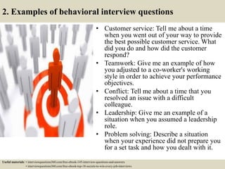 2. Examples of behavioral interview questions
• Customer service: Tell me about a time
when you went out of your way to provide
the best possible customer service. What
did you do and how did the customer
respond?
• Teamwork: Give me an example of how
you adjusted to a co-worker's working
style in order to achieve your performance
objectives.
• Conflict: Tell me about a time that you
resolved an issue with a difficult
colleague.
• Leadership: Give me an example of a
situation when you assumed a leadership
role.
• Problem solving: Describe a situation
when your experience did not prepare you
for a set task and how you dealt with it.
Useful materials: • interviewquestions360.com/free-ebook-145-interview-questions-and-answers
• interviewquestions360.com/free-ebook-top-18-secrets-to-win-every-job-interviews
 