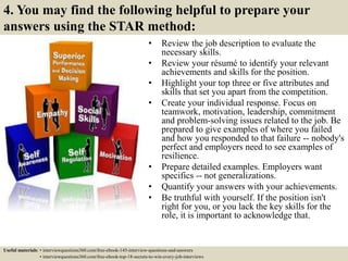 4. You may find the following helpful to prepare your
answers using the STAR method:
• Review the job description to evaluate the
necessary skills.
• Review your résumé to identify your relevant
achievements and skills for the position.
• Highlight your top three or five attributes and
skills that set you apart from the competition.
• Create your individual response. Focus on
teamwork, motivation, leadership, commitment
and problem-solving issues related to the job. Be
prepared to give examples of where you failed
and how you responded to that failure -- nobody's
perfect and employers need to see examples of
resilience.
• Prepare detailed examples. Employers want
specifics -- not generalizations.
• Quantify your answers with your achievements.
• Be truthful with yourself. If the position isn't
right for you, or you lack the key skills for the
role, it is important to acknowledge that.
Useful materials: • interviewquestions360.com/free-ebook-145-interview-questions-and-answers
• interviewquestions360.com/free-ebook-top-18-secrets-to-win-every-job-interviews
 