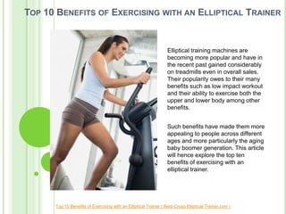 TOP 10 BENEFITS OF EXERCISING WITH AN ELLIPTICAL TRAINER


                                                                  Elliptical training machines are
                                                                  becoming more popular and have in
                                                                  the recent past gained considerably
                                                                  on treadmills even in overall sales.
                                                                  Their popularity owes to their many
                                                                  benefits such as low impact workout
                                                                  and their ability to exercise both the
                                                                  upper and lower body among other
                                                                  benefits.


                                                                  Such benefits have made them more
                                                                  appealing to people across different
                                                                  ages and more particularly the aging
                                                                  baby boomer generation. This article
                                                                  will hence explore the top ten
                                                                  benefits of exercising with an
                                                                  elliptical trainer.




      Top 10 Benefits of Exercising with an Elliptical Trainer ( Best-Cross-Elliptical-Trainer.com )
 