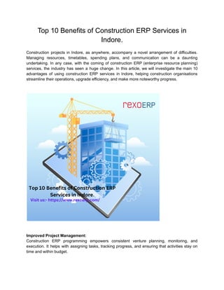 Top 10 Benefits of Construction ERP Services in
Indore.
Construction projects in Indore, as anywhere, accompany a novel arrangement of difficulties.
Managing resources, timetables, spending plans, and communication can be a daunting
undertaking. In any case, with the coming of construction ERP (enterprise resource planning)
services, the industry has seen a huge change. In this article, we will investigate the main 10
advantages of using construction ERP services in Indore, helping construction organisations
streamline their operations, upgrade efficiency, and make more noteworthy progress.
Improved Project Management:
Construction ERP programming empowers consistent venture planning, monitoring, and
execution. It helps with assigning tasks, tracking progress, and ensuring that activities stay on
time and within budget.
 