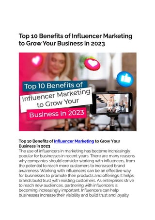 Top 10 Benefits of Influencer Marketing
to GrowYour Business in 2023
Top 10 Benefits of Influencer Marketing to Grow Your
Business in 2023
The use of influencers in marketing has become increasingly
popular for businesses in recent years. There are many reasons
why companies should consider working with influencers, from
the potential to reach more customers to increased brand
awareness. Working with influencers can be an effective way
for businesses to promote their products and offerings. It helps
brands build trust with existing customers. As enterprises strive
to reach new audiences, partnering with influencers is
becoming increasingly important. Influencers can help
businesses increase their visibility and build trust and loyalty
 