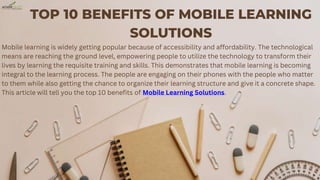TOP 10 BENEFITS OF MOBILE LEARNING
SOLUTIONS
Mobile learning is widely getting popular because of accessibility and affordability. The technological
means are reaching the ground level, empowering people to utilize the technology to transform their
lives by learning the requisite training and skills. This demonstrates that mobile learning is becoming
integral to the learning process. The people are engaging on their phones with the people who matter
to them while also getting the chance to organize their learning structure and give it a concrete shape.
This article will tell you the top 10 benefits of Mobile Learning Solutions.
 
