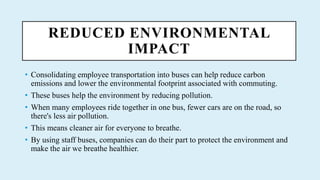 REDUCED ENVIRONMENTAL
IMPACT
? Consolidating employee transportation into buses can help reduce carbon
emissions and lower the environmental footprint associated with commuting.
? These buses help the environment by reducing pollution.
? When many employees ride together in one bus, fewer cars are on the road, so
there's less air pollution.
? This means cleaner air for everyone to breathe.
? By using staff buses, companies can do their part to protect the environment and
make the air we breathe healthier.
 