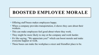 BOOSTED EMPLOYEE MORALE
? Offering staff buses makes employees happy.
? When a company provides transportation, it shows they care about their
workers.
? This can make employees feel good about where they work.
? They might be more likely to stay at the company and work harder.
? It's like saying, "We appreciate you!" which can boost morale and make
everyone happier at work.
? These buses can make the workplace a nicer and friendlier place to be.
 