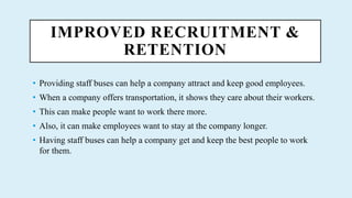 IMPROVED RECRUITMENT &
RETENTION
? Providing staff buses can help a company attract and keep good employees.
? When a company offers transportation, it shows they care about their workers.
? This can make people want to work there more.
? Also, it can make employees want to stay at the company longer.
? Having staff buses can help a company get and keep the best people to work
for them.
 