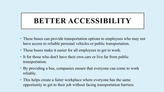 BETTER ACCESSIBILITY
? These buses can provide transportation options to employees who may not
have access to reliable personal vehicles or public transportation.
? These buses make it easier for all employees to get to work.
? It for those who don't have their own cars or live far from public
transportation.
? By providing a bus, companies ensure that everyone can come to work
reliably.
? This helps create a fairer workplace where everyone has the same
opportunity to get to their job without facing transportation barriers.
 