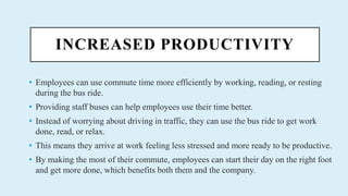 INCREASED PRODUCTIVITY
? Employees can use commute time more efficiently by working, reading, or resting
during the bus ride.
? Providing staff buses can help employees use their time better.
? Instead of worrying about driving in traffic, they can use the bus ride to get work
done, read, or relax.
? This means they arrive at work feeling less stressed and more ready to be productive.
? By making the most of their commute, employees can start their day on the right foot
and get more done, which benefits both them and the company.
 