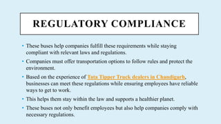 REGULATORY COMPLIANCE
? These buses help companies fulfill these requirements while staying
compliant with relevant laws and regulations.
? Companies must offer transportation options to follow rules and protect the
environment.
? Based on the experience of Tata Tipper Truck dealers in Chandigarh,
businesses can meet these regulations while ensuring employees have reliable
ways to get to work.
? This helps them stay within the law and supports a healthier planet.
? These buses not only benefit employees but also help companies comply with
necessary regulations.
 