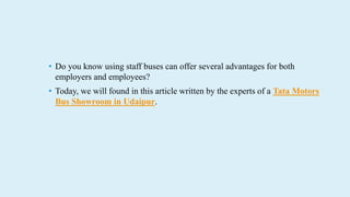 ? Do you know using staff buses can offer several advantages for both
employers and employees?
? Today, we will found in this article written by the experts of a Tata Motors
Bus Showroom in Udaipur.
 