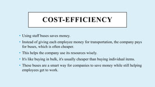 COST-EFFICIENCY
? Using staff buses saves money.
? Instead of giving each employee money for transportation, the company pays
for buses, which is often cheaper.
? This helps the company use its resources wisely.
? It's like buying in bulk, it's usually cheaper than buying individual items.
? These buses are a smart way for companies to save money while still helping
employees get to work.
 