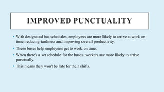IMPROVED PUNCTUALITY
? With designated bus schedules, employees are more likely to arrive at work on
time, reducing tardiness and improving overall productivity.
? These buses help employees get to work on time.
? When there's a set schedule for the buses, workers are more likely to arrive
punctually.
? This means they won't be late for their shifts.
 