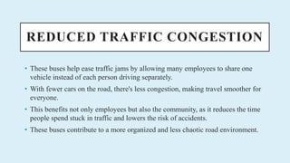 REDUCED TRAFFIC CONGESTION
? These buses help ease traffic jams by allowing many employees to share one
vehicle instead of each person driving separately.
? With fewer cars on the road, there's less congestion, making travel smoother for
everyone.
? This benefits not only employees but also the community, as it reduces the time
people spend stuck in traffic and lowers the risk of accidents.
? These buses contribute to a more organized and less chaotic road environment.
 
