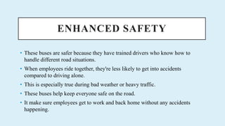 ENHANCED SAFETY
? These buses are safer because they have trained drivers who know how to
handle different road situations.
? When employees ride together, they're less likely to get into accidents
compared to driving alone.
? This is especially true during bad weather or heavy traffic.
? These buses help keep everyone safe on the road.
? It make sure employees get to work and back home without any accidents
happening.
 