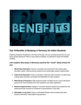 Top 10 Benefits of Studying in Germany for Indian Students
Exploring Academic Excellence in the Heart of Europe: Are you considering Germany for your
study abroad adventure? With so many options available, it’s essential to weigh the benefits
carefully.
Let’s explore why study in Germany could be the “wurst” (best) choice for
you:
1. World-Class Education: German universities are renowned for their high-quality
education system, offering diverse programs and cutting-edge research opportunities.
2. Tuition-Free Education: Public universities in Germany offer minimal to no tuition fees,
making higher education accessible and affordable for Indian students.
3. Wide Range of Programs: With programs taught in English across various disciplines,
students can find the perfect fit for their academic and career aspirations.
4. Research Opportunities: Engage in innovative research projects and collaborate with
esteemed faculty members to contribute to advancements in your field.
5. Affordable Living Costs: Enjoy a comfortable lifestyle without breaking the bank,
thanks to Germany’s reasonable living expenses.
 