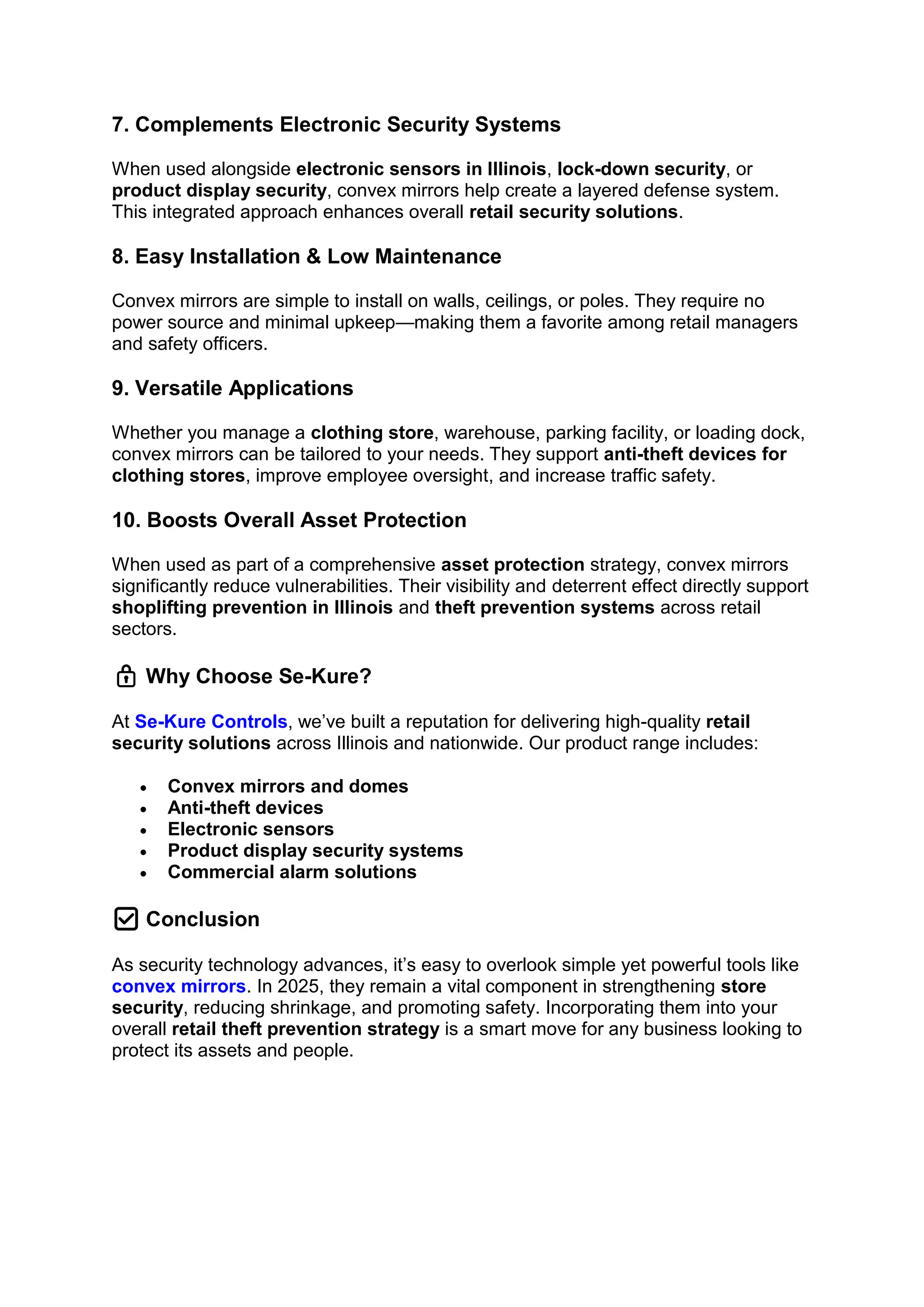 7. Complements Electronic Security Systems
When used alongside electronic sensors in Illinois, lock-down security, or
product display security, convex mirrors help create a layered defense system.
This integrated approach enhances overall retail security solutions.
8. Easy Installation & Low Maintenance
Convex mirrors are simple to install on walls, ceilings, or poles. They require no
power source and minimal upkeep—making them a favorite among retail managers
and safety officers.
9. Versatile Applications
Whether you manage a clothing store, warehouse, parking facility, or loading dock,
convex mirrors can be tailored to your needs. They support anti-theft devices for
clothing stores, improve employee oversight, and increase traffic safety.
10. Boosts Overall Asset Protection
When used as part of a comprehensive asset protection strategy, convex mirrors
significantly reduce vulnerabilities. Their visibility and deterrent effect directly support
shoplifting prevention in Illinois and theft prevention systems across retail
sectors.
🔒 Why Choose Se-Kure?
At Se-Kure Controls, we’ve built a reputation for delivering high-quality retail
security solutions across Illinois and nationwide. Our product range includes:
• Convex mirrors and domes
• Anti-theft devices
• Electronic sensors
• Product display security systems
• Commercial alarm solutions
✅ Conclusion
As security technology advances, it’s easy to overlook simple yet powerful tools like
convex mirrors. In 2025, they remain a vital component in strengthening store
security, reducing shrinkage, and promoting safety. Incorporating them into your
overall retail theft prevention strategy is a smart move for any business looking to
protect its assets and people.
 