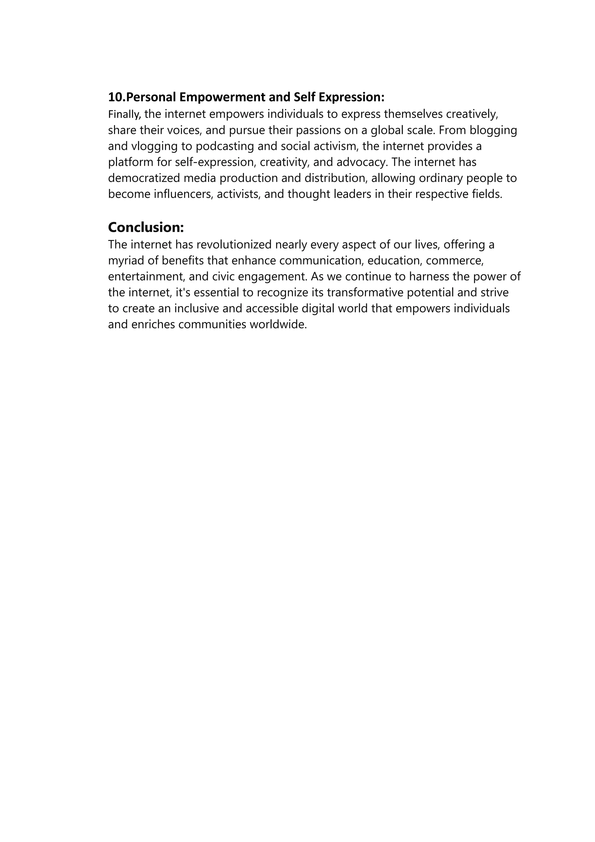 10.Personal Empowerment and Self Expression:
Finally, the internet empowers individuals to express themselves creatively,
share their voices, and pursue their passions on a global scale. From blogging
and vlogging to podcasting and social activism, the internet provides a
platform for self-expression, creativity, and advocacy. The internet has
democratized media production and distribution, allowing ordinary people to
become influencers, activists, and thought leaders in their respective fields.
Conclusion:
The internet has revolutionized nearly every aspect of our lives, offering a
myriad of benefits that enhance communication, education, commerce,
entertainment, and civic engagement. As we continue to harness the power of
the internet, it's essential to recognize its transformative potential and strive
to create an inclusive and accessible digital world that empowers individuals
and enriches communities worldwide.
 